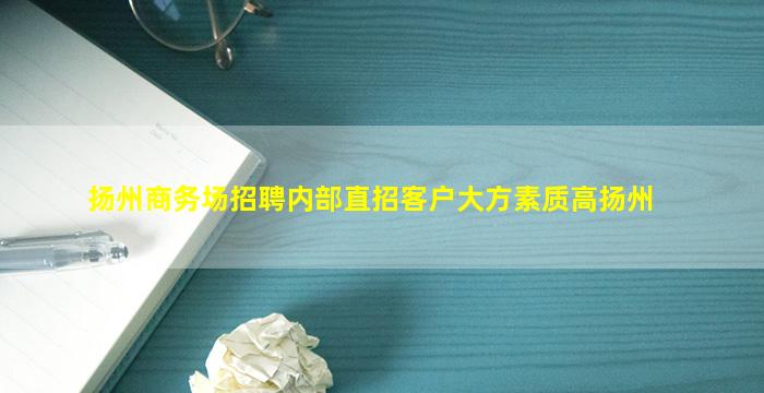 扬州商务场招聘内部直招客户大方素质高扬州